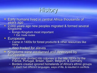 History
 Early humans lived in central Africa thousands of
  years ago
 2,000 years ago new peoples migrated & formed several
  kingdoms
   – Kongo Kingdom most important
       Est. trade routes
 Europeans
   – Came in 1400s for forest products & other resources like
     ivory
   – Also traded for slaves
 Kingdoms were weakened and destroyed by
  Europeans
   – region was divided into colonies in the late 1800s by the
     France, Portugal, Britain, Spain, Belgium, & Germany
   – Borders created ignored homelands of Africa’s ethnic groups
       Each had different languages, ways of life, & resulted in conflicts
 