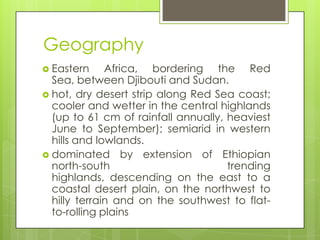 Geography
 Eastern Africa, bordering the Red
Sea, between Djibouti and Sudan.
 hot, dry desert strip along Red Sea coast;
cooler and wetter in the central highlands
(up to 61 cm of rainfall annually, heaviest
June to September); semiarid in western
hills and lowlands.
 dominated by extension of Ethiopian
north-south trending
highlands, descending on the east to a
coastal desert plain, on the northwest to
hilly terrain and on the southwest to flat-
to-rolling plains
 