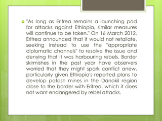  "As long as Eritrea remains a launching pad
for attacks against Ethiopia, similar measures
will continue to be taken." On 16 March 2012,
Eritrea announced that it would not retaliate,
seeking instead to use the "appropriate
diplomatic channels" to resolve the issue and
denying that it was harbouring rebels. Border
skirmishes in the past year have observers
worried that they might spark conflict anew,
particularly given Ethiopia's reported plans to
develop potash mines in the Danakil region
close to the border with Eritrea, which it does
not want endangered by rebel attacks.
 