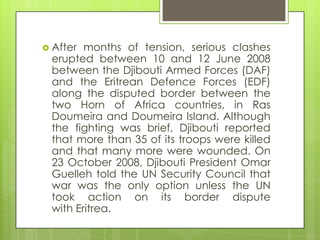  After months of tension, serious clashes
erupted between 10 and 12 June 2008
between the Djibouti Armed Forces (DAF)
and the Eritrean Defence Forces (EDF)
along the disputed border between the
two Horn of Africa countries, in Ras
Doumeira and Doumeira Island. Although
the fighting was brief, Djibouti reported
that more than 35 of its troops were killed
and that many more were wounded. On
23 October 2008, Djibouti President Omar
Guelleh told the UN Security Council that
war was the only option unless the UN
took action on its border dispute
with Eritrea.
 
