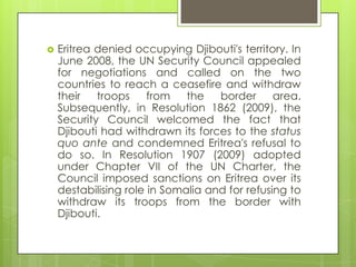  Eritrea denied occupying Djibouti's territory. In
June 2008, the UN Security Council appealed
for negotiations and called on the two
countries to reach a ceasefire and withdraw
their troops from the border area.
Subsequently, in Resolution 1862 (2009), the
Security Council welcomed the fact that
Djibouti had withdrawn its forces to the status
quo ante and condemned Eritrea's refusal to
do so. In Resolution 1907 (2009) adopted
under Chapter VII of the UN Charter, the
Council imposed sanctions on Eritrea over its
destabilising role in Somalia and for refusing to
withdraw its troops from the border with
Djibouti.
 