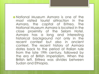  National Museum Asmara is one of the
most visited tourist attraction in the
Asmara, the capital of Eritrea. The
National Museum Asmara is located in the
close proximity of the Selam Hotel.
Asmara has a long and interesting
historical background not only in the
recent context but also in ancient
context. The recent history of Asmara
dates back to the period of Italian rule
from the late 19th century, followed by
the era of British imperialism. When the
British left, Eritrea was divides between
Sudan and Ethiopia.
 