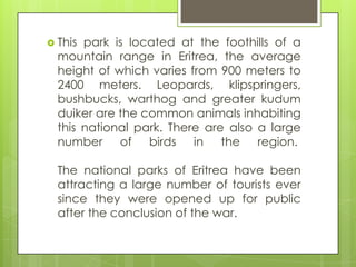  This park is located at the foothills of a
mountain range in Eritrea, the average
height of which varies from 900 meters to
2400 meters. Leopards, klipspringers,
bushbucks, warthog and greater kudum
duiker are the common animals inhabiting
this national park. There are also a large
number of birds in the region.
The national parks of Eritrea have been
attracting a large number of tourists ever
since they were opened up for public
after the conclusion of the war.
 