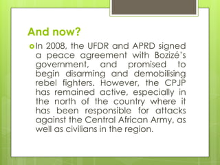 And now?
In 2008, the UFDR and APRD signed
a peace agreement with Bozizé‟s
government, and promised to
begin disarming and demobilising
rebel fighters. However, the CPJP
has remained active, especially in
the north of the country where it
has been responsible for attacks
against the Central African Army, as
well as civilians in the region.
 
