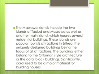  The Massawa Islands include the two
islands of Taulud and Massawa as well as
another main island, which houses several
residential buildings. These islands are
popular tourists attractions in Eritrea, the
uniquely designed buildings being the
focus of all attractions. The buildings either
belong to the Ottoman style architecture
or the coral block buildings. Significantly,
coral used to be a major material for
building houses.
 