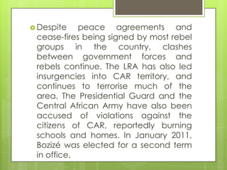  Despite peace agreements and
cease-fires being signed by most rebel
groups in the country, clashes
between government forces and
rebels continue. The LRA has also led
insurgencies into CAR territory, and
continues to terrorise much of the
area. The Presidential Guard and the
Central African Army have also been
accused of violations against the
citizens of CAR, reportedly burning
schools and homes. In January 2011,
Bozizé was elected for a second term
in office.
 