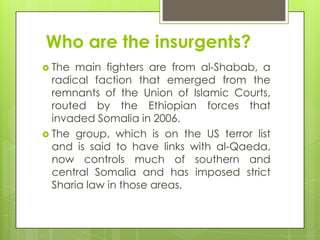 Who are the insurgents?
 The main fighters are from al-Shabab, a
radical faction that emerged from the
remnants of the Union of Islamic Courts,
routed by the Ethiopian forces that
invaded Somalia in 2006.
 The group, which is on the US terror list
and is said to have links with al-Qaeda,
now controls much of southern and
central Somalia and has imposed strict
Sharia law in those areas.
 