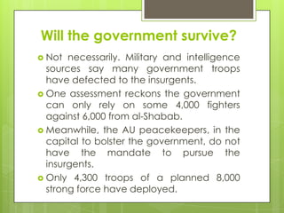Will the government survive?
 Not necessarily. Military and intelligence
sources say many government troops
have defected to the insurgents.
 One assessment reckons the government
can only rely on some 4,000 fighters
against 6,000 from al-Shabab.
 Meanwhile, the AU peacekeepers, in the
capital to bolster the government, do not
have the mandate to pursue the
insurgents.
 Only 4,300 troops of a planned 8,000
strong force have deployed.
 