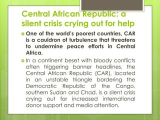 Central African Republic: a
silent crisis crying out for help
 One of the world’s poorest countries, CAR
is a cauldron of turbulence that threatens
to undermine peace efforts in Central
Africa.
 In a continent beset with bloody conflicts
often triggering banner headlines, the
Central African Republic (CAR), located
in an unstable triangle bordering the
Democratic Republic of the Congo,
southern Sudan and Chad, is a silent crisis
crying out for increased international
donor support and media attention.
 
