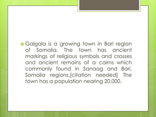  Galgala is a growing town in Bari region
of Somalia. The town has ancient
markings of religious symbols and crosses
and ancient remains of a cairns which
commonly found in Sanaag and Bari,
Somalia regions.[citation needed] The
town has a population nearing 20,000.
 