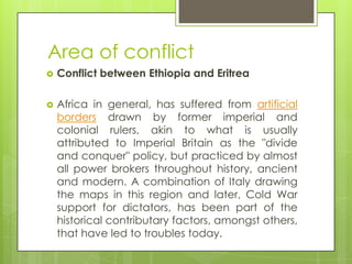 Area of conflict
 Conflict between Ethiopia and Eritrea
 Africa in general, has suffered from artificial
borders drawn by former imperial and
colonial rulers, akin to what is usually
attributed to Imperial Britain as the "divide
and conquer" policy, but practiced by almost
all power brokers throughout history, ancient
and modern. A combination of Italy drawing
the maps in this region and later, Cold War
support for dictators, has been part of the
historical contributary factors, amongst others,
that have led to troubles today.
 