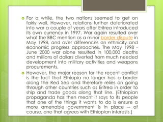  For a while, the two nations seemed to get on
fairly well. However, relations further deteriorated
into war a couple of years after Eritrea introduced
its own currency in 1997. War again resulted over
what the BBC mention as a minor border dispute in
May 1998, and over differences on ethnicity and
economic progress approaches. The May 1998 -
June 2000 war alone resulted in 100,000 deaths
and millions of dollars diverted from much needed
development into military activities and weapons
procurements.
 However, the major reason for the recent conflict
is the fact that Ethiopia no longer has a border
along the Red Sea and therefore relies on going
through other countries such as Eritrea in order to
ship and trade goods along that line. (Ethiopian
propaganda has then meant it says to its people
that one of the things it wants to do is ensure a
more amenable government is in place -- of
course, one that agrees with Ethiopian interests.)
 