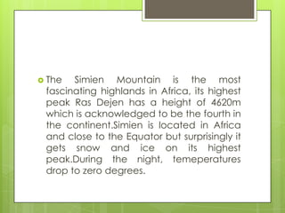  The Simien Mountain is the most
fascinating highlands in Africa, its highest
peak Ras Dejen has a height of 4620m
which is acknowledged to be the fourth in
the continent.Simien is located in Africa
and close to the Equator but surprisingly it
gets snow and ice on its highest
peak.During the night, temeperatures
drop to zero degrees.
 
