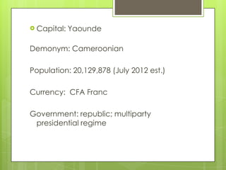  Capital: Yaounde
Demonym: Cameroonian
Population: 20,129,878 (July 2012 est.)
Currency: CFA Franc
Government: republic; multiparty
presidential regime
 