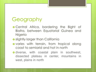 Geography
 Central Africa, bordering the Bight of
Biafra, between Equatorial Guinea and
Nigeria
 slightly larger than California
 varies with terrain, from tropical along
coast to semiarid and hot in north
 diverse, with coastal plain in southwest,
dissected plateau in center, mountains in
west, plains in north
 