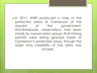  In 2011, WWF produced a map of the
protected areas of Cameroon at the
request of the government.
Simultaneously, observations had been
made by conservation groups that mining
permits were being granted inside of
Cameroon‟s protected areas, though the
origin and credibility of the data was
unclear.
 