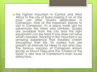  the highest mountain in Central and West
Africa in the city of Buea making it on of the
most sort after tourist's destination in
Cameroon. One of the important places to
visit in Cameroon, it's a place more apt for
adventures like hikers and climbers. Guides
are available from the city and the right
equipment can be hired if one does not have
what's needed. Trecking in this mountain is an
amazing experience that travelers cherish
throughout their life. Tin roofed huts are
present at intervals for hikers to rest and stay.
The famous volcano of Cameroon known
locally as Mount Faka and the "Chariot of the
Gods" is also one of Cameroon's main tourist
attractions.
 