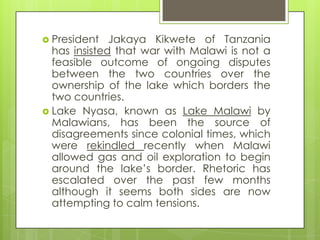  President Jakaya Kikwete of Tanzania
has insisted that war with Malawi is not a
feasible outcome of ongoing disputes
between the two countries over the
ownership of the lake which borders the
two countries.
 Lake Nyasa, known as Lake Malawi by
Malawians, has been the source of
disagreements since colonial times, which
were rekindled recently when Malawi
allowed gas and oil exploration to begin
around the lake‟s border. Rhetoric has
escalated over the past few months
although it seems both sides are now
attempting to calm tensions.
 