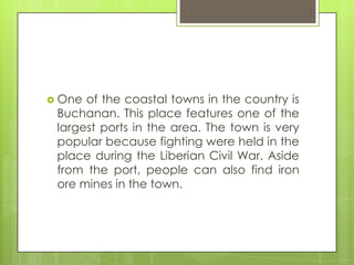  One of the coastal towns in the country is
Buchanan. This place features one of the
largest ports in the area. The town is very
popular because fighting were held in the
place during the Liberian Civil War. Aside
from the port, people can also find iron
ore mines in the town.
 