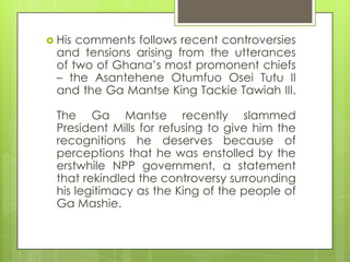  His comments follows recent controversies
and tensions arising from the utterances
of two of Ghana‟s most promonent chiefs
– the Asantehene Otumfuo Osei Tutu II
and the Ga Mantse King Tackie Tawiah III.
The Ga Mantse recently slammed
President Mills for refusing to give him the
recognitions he deserves because of
perceptions that he was enstolled by the
erstwhile NPP government, a statement
that rekindled the controversy surrounding
his legitimacy as the King of the people of
Ga Mashie.
 