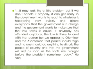  “…It may look like a little problem but if we
don‟t handle it properly, it can get nasty so
the government wants to react to whatever is
happening very quickly and assure
everybody that the government is in charge
and the government wants to make sure that
the law takes it cause. If anybody has
offended anybody, the law is there to deal
with that person but we appeal to Otumfuor
and the Asanteman that peace should reign
and no one should do anything to disturb the
peace of country and that the government
will act as soon as the facts are brought
before the president sometime today.” He
said
 
