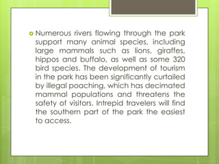  Numerous rivers flowing through the park
support many animal species, including
large mammals such as lions, giraffes,
hippos and buffalo, as well as some 320
bird species. The development of tourism
in the park has been significantly curtailed
by illegal poaching, which has decimated
mammal populations and threatens the
safety of visitors. Intrepid travelers will find
the southern part of the park the easiest
to access.
 