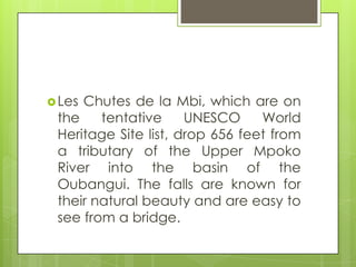 Les Chutes de la Mbi, which are on
the tentative UNESCO World
Heritage Site list, drop 656 feet from
a tributary of the Upper Mpoko
River into the basin of the
Oubangui. The falls are known for
their natural beauty and are easy to
see from a bridge.
 