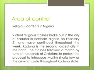 Area of conflict
Religious conflicts in Nigeria
Violent religious clashes broke out in the city
of Kaduna in northern Nigeria on February
21 and have continued throughout the
week. Kaduna is the second largest city in
the north. The clashes followed a march by
tens of thousands of Christians to protest the
proposal to introduce Muslim sharia law as
the criminal code throughout Kaduna state.
 