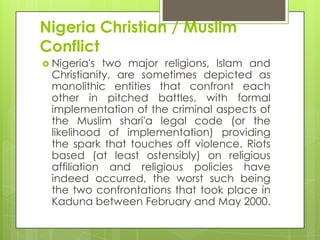 Nigeria Christian / Muslim
Conflict
 Nigeria's two major religions, Islam and
Christianity, are sometimes depicted as
monolithic entities that confront each
other in pitched battles, with formal
implementation of the criminal aspects of
the Muslim shari'a legal code (or the
likelihood of implementation) providing
the spark that touches off violence. Riots
based (at least ostensibly) on religious
affiliation and religious policies have
indeed occurred, the worst such being
the two confrontations that took place in
Kaduna between February and May 2000.
 