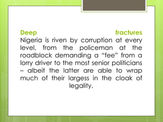 Deep fractures
Nigeria is riven by corruption at every
level, from the policeman at the
roadblock demanding a “fee” from a
lorry driver to the most senior politicians
– albeit the latter are able to wrap
much of their largess in the cloak of
legality.
 