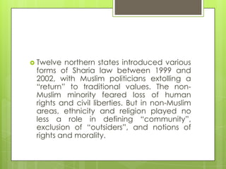  Twelve northern states introduced various
forms of Sharia law between 1999 and
2002, with Muslim politicians extolling a
“return” to traditional values. The non-
Muslim minority feared loss of human
rights and civil liberties. But in non-Muslim
areas, ethnicity and religion played no
less a role in defining “community”,
exclusion of “outsiders”, and notions of
rights and morality.
 