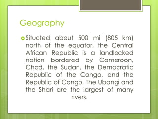 Geography
Situated about 500 mi (805 km)
north of the equator, the Central
African Republic is a landlocked
nation bordered by Cameroon,
Chad, the Sudan, the Democratic
Republic of the Congo, and the
Republic of Congo. The Ubangi and
the Shari are the largest of many
rivers.
 