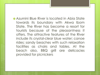  Azurnini Blue River is located in Abia State
towards its boundary with Akwa lbom
State. The River has become a resort for
tourists because of the pleasantness it
offers. The attractive features of the River
include its crystal-clear blue water; canoe
rides; sandy beaches with such relaxation
facilities as chairs and tables. At the
beach also, BBQ grill are delicacies
provided for picnickers
 