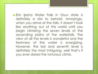  Erin Ijesha Water Falls in Osun state is
definitely a site to behold. Amazingly,
when you arrive at the falls, it doesn‟t look
like anything out of this world until you
begin climbing the seven levels of the
ascending plains of the waterfalls. The
view at all the levels is wonderful and the
freshness of the water is energizing.
However, the last and seventh level is
definitely the most intriguing, well that‟s if
you ever dared the torturous climb.
 
