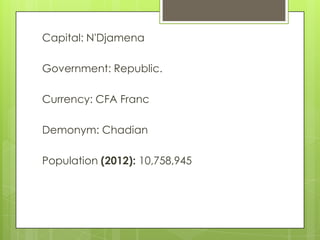 Capital: N'Djamena
Government: Republic.
Currency: CFA Franc
Demonym: Chadian
Population (2012): 10,758,945
 