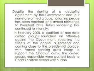 Despite the signing of a ceasefire
agreement by the Government and four
non-state armed groups, no lasting peace
has been reached and armed resistance
to President Idriss Deby's leadership has
continued to intensify.
In February 2008, a coalition of non-state
armed groups launched an offensive
against the Government, reaching the
streets of the capital N'Djamena and
coming close to the presidential palace,
with France sending extra troops to
support the Chadian army. The armed
groups responsible were pushed back to
Chad's eastern border with Sudan.
 