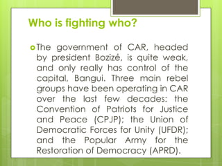 Who is fighting who?
The government of CAR, headed
by president Bozizé, is quite weak,
and only really has control of the
capital, Bangui. Three main rebel
groups have been operating in CAR
over the last few decades: the
Convention of Patriots for Justice
and Peace (CPJP); the Union of
Democratic Forces for Unity (UFDR);
and the Popular Army for the
Restoration of Democracy (APRD).
 