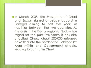  In March 2008, the Presidents of Chad
and Sudan signed a peace accord in
Senegal aiming to halt five years of
hostilities between the two countries. As
the crisis in the Darfur region of Sudan has
raged for the past five years, it has also
engulfed Chad. About 200,000 refugees
have fled into the borderlands, chased by
Arab militia and Government attacks,
leading to conflict in Chad
 