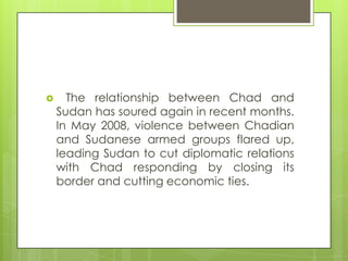  The relationship between Chad and
Sudan has soured again in recent months.
In May 2008, violence between Chadian
and Sudanese armed groups flared up,
leading Sudan to cut diplomatic relations
with Chad responding by closing its
border and cutting economic ties.
 