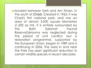  located between Sarh and Am Timan, in
the south of Chad. Created in 1963, it was
Chad's first national park, and has an
area of almost 3,000 square kilometres
(1,200 sq mi). It is entirely surrounded by
the Bahr Salamat Faunal
ReserveZakouma was neglected during
the period of civil conflict, but a
restoration programme, supported by
the European Union, began in 1989 and is
continuing in 2006. The area in and near
the Park has seen significant reduction in
certain wildlife species in recent decades
 