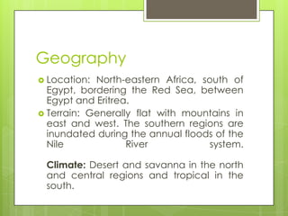 Geography
 Location: North-eastern Africa, south of
Egypt, bordering the Red Sea, between
Egypt and Eritrea.
 Terrain: Generally flat with mountains in
east and west. The southern regions are
inundated during the annual floods of the
Nile River system.
Climate: Desert and savanna in the north
and central regions and tropical in the
south.
 