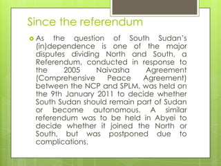Since the referendum
 As the question of South Sudan‟s
(in)dependence is one of the major
disputes dividing North and South, a
Referendum, conducted in response to
the 2005 Naivasha Agreement
(Comprehensive Peace Agreement)
between the NCP and SPLM, was held on
the 9th January 2011 to decide whether
South Sudan should remain part of Sudan
or become autonomous. A similar
referendum was to be held in Abyei to
decide whether it joined the North or
South, but was postponed due to
complications.
 