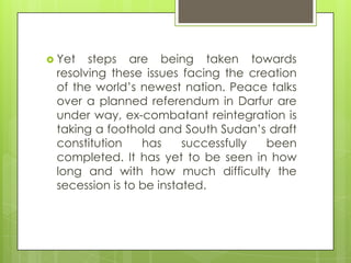 Yet steps are being taken towards
resolving these issues facing the creation
of the world‟s newest nation. Peace talks
over a planned referendum in Darfur are
under way, ex-combatant reintegration is
taking a foothold and South Sudan‟s draft
constitution has successfully been
completed. It has yet to be seen in how
long and with how much difficulty the
secession is to be instated.
 