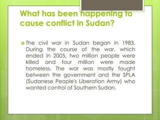 What has been happening to
cause conflict in Sudan?
 The civil war in Sudan began in 1983.
During the course of the war, which
ended in 2005, two million people were
killed and four million were made
homeless. The war was mostly fought
between the government and the SPLA
(Sudanese People's Liberation Army) who
wanted control of Southern Sudan.
 