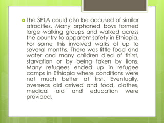  The SPLA could also be accused of similar
atrocities. Many orphaned boys formed
large walking groups and walked across
the country to apparent safety in Ethiopia.
For some this involved walks of up to
several months. There was little food and
water and many children died of thirst,
starvation or by being taken by lions.
Many refugees ended up in refugee
camps in Ethiopia where conditions were
not much better at first. Eventually,
overseas aid arrived and food, clothes,
medical aid and education were
provided.
 
