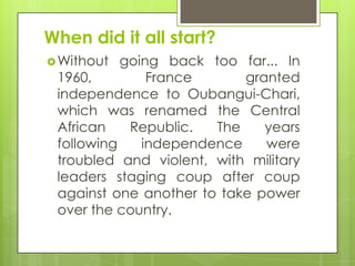 When did it all start?
Without going back too far... In
1960, France granted
independence to Oubangui-Chari,
which was renamed the Central
African Republic. The years
following independence were
troubled and violent, with military
leaders staging coup after coup
against one another to take power
over the country.
 