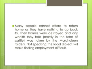  Many people cannot afford to return
home as they have nothing to go back
to. Their homes were destroyed and any
wealth they had (mostly in the form of
cattle) was taken by the Murahaleen
raiders. Not speaking the local dialect will
make finding employment difficult.
 