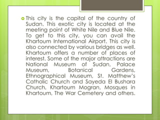  This city is the capital of the country of
Sudan. This exotic city is located at the
meeting point of White Nile and Blue Nile.
To get to this city, you can avail the
Khartoum International Airport. This city is
also connected by various bridges as well.
Khartoum offers a number of places of
interest. Some of the major attractions are
National Museum of Sudan, Palace
Museum, Botanical Gardens,
Ethnographical Museum, St. Matthew‟s
Catholic Church and Sayeda El Bushara
Church, Khartoum Mogran, Mosques in
Khartoum, The War Cemetery and others.
 