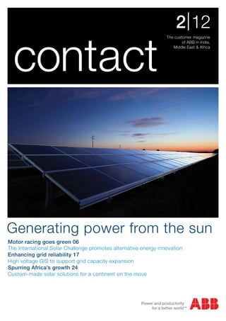 2 | 12

  contact
                                                                 The customer magazine
                                                                         of ABB in India,
                                                                    Middle East & Africa




Generating power from the sun
Motor racing goes green 06
The International Solar Challenge promotes alternative energy innovation
Enhancing grid reliability 17
High voltage GIS to support grid capacity expansion
Spurring Africa’s growth 24
Custom-made solar solutions for a continent on the move
 