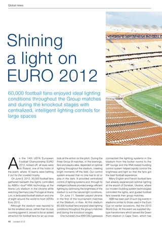 Global news




Shining
a light on
EURO 2012
60,000 football fans enjoyed ideal lighting
conditions throughout the Group matches
and during the knockout stages with
centralized, intelligent lighting controls for
large spaces




A
            s the 14th UEFA European           look at the action on the pitch. During the      connected the lighting systems in the
            Football Championship EURO         three Group B matches, in the evenings,          stadium from the locker rooms to the
            2012, kicked off, all eyes were    fans and players alike, depended on optimal      VIP lounge and the KNX-based building
            on Poland, one of the hosts of     lighting throughout the stadium, creating        control system helped rapidly control the
the event, where 16 teams were battling        bright moments off the field. Our control        brightness and light so that the fans got
it out for the coveted trophy.                 system ensured that no one had to sit or         the best football experience.
	 On June 9, 2012, 30,000 football fans        play in the dark. It provided centralized        	 Many English and French football fans
gathered beneath the lights controlled         control of lighting systems and, through its     had already experienced optimal lighting
by ABB’s i-bus ® KNX technology at the         intelligent software provided energy-efficient   at the airport of Donetsk, Ukraine, where
Arena Lviv stadium in the Ukraine while        lighting by optimizing the brightness of the     our modern building system technologies
watching Germany play Portugal at Arena        stadium to suit the natural light conditions.    controlled the lights, and guided football
Lviv, a dedicated football stadium and one     	 On June 11, Sweden played Ukraine              fans towards their group matches.
of eight around the world to host UEFA’s       in the first of the tournament matches           	 ABB has been part of such big events in
Euro 2012.                                     at the Stadium, in Kiev. At this stadium         stadiums similar to those used in the Euro
   Although the stadium was reputed to         60,000 football fans enjoyed ideal lighting      Cup on earlier occasions, like the 2010
be the smallest venue, rather than its size    conditions throughout the group’s matches        World Cup. At this event we supplied dry-
counting against it, proved to be an added     and during the knockout stages.                  type transformers which served the Green
attraction for football fans for an up close   	 One hundred i-bus KNX DALI gateways            Point stadium in Cape Town, which has

10   contact 2 | 12
 